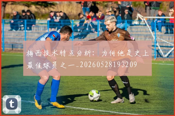 梅西技术特点分析:为何他是史上最佳球员之一_20260528193209