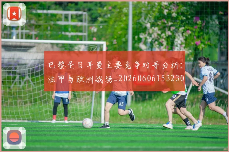 巴黎圣日耳曼主要竞争对手分析：法甲与欧洲战场_20260606153230