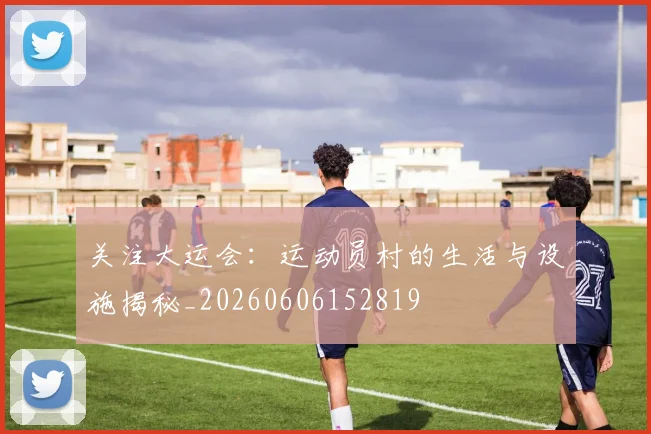 关注大运会：运动员村的生活与设施揭秘_20260606152819