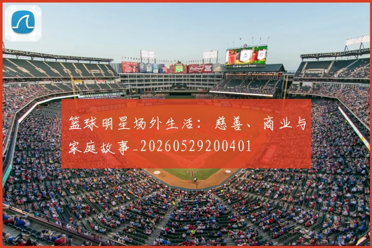 篮球明星场外生活：慈善、商业与家庭故事_20260529200401