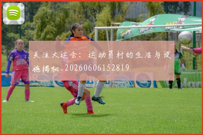 关注大运会：运动员村的生活与设施揭秘_20260606152819