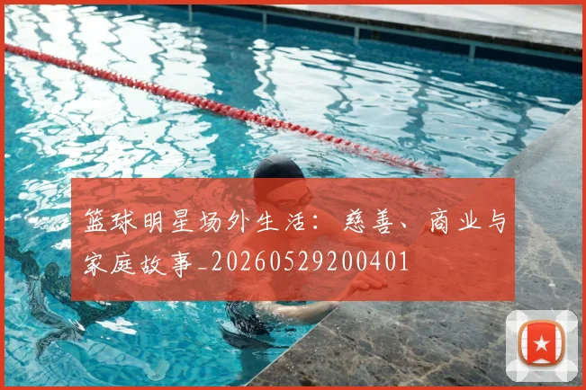 篮球明星场外生活：慈善、商业与家庭故事_20260529200401