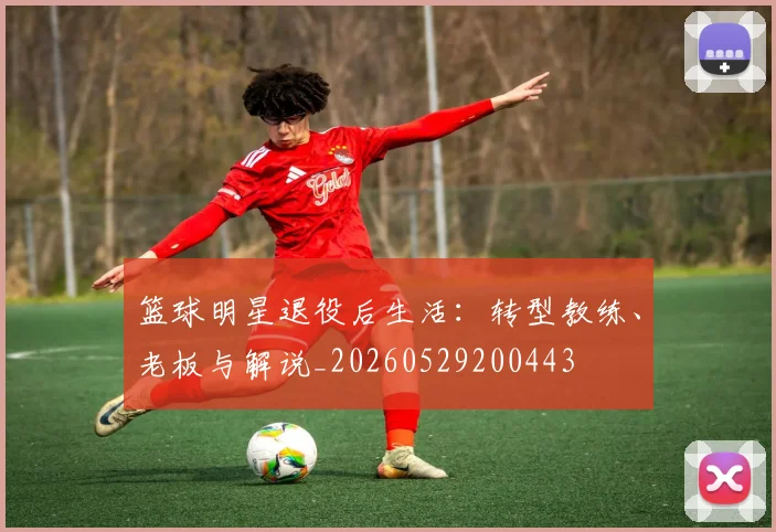 篮球明星退役后生活：转型教练、老板与解说_20260529200443