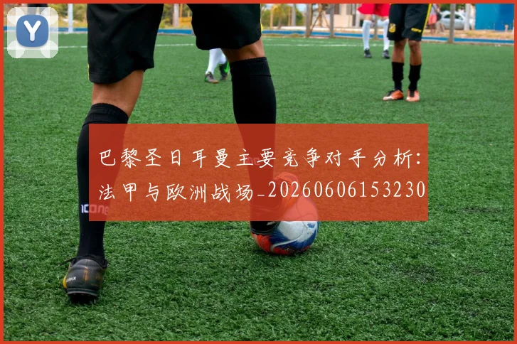 巴黎圣日耳曼主要竞争对手分析：法甲与欧洲战场_20260606153230