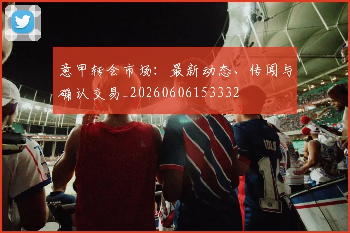 意甲转会市场：最新动态、传闻与确认交易_20260606153332